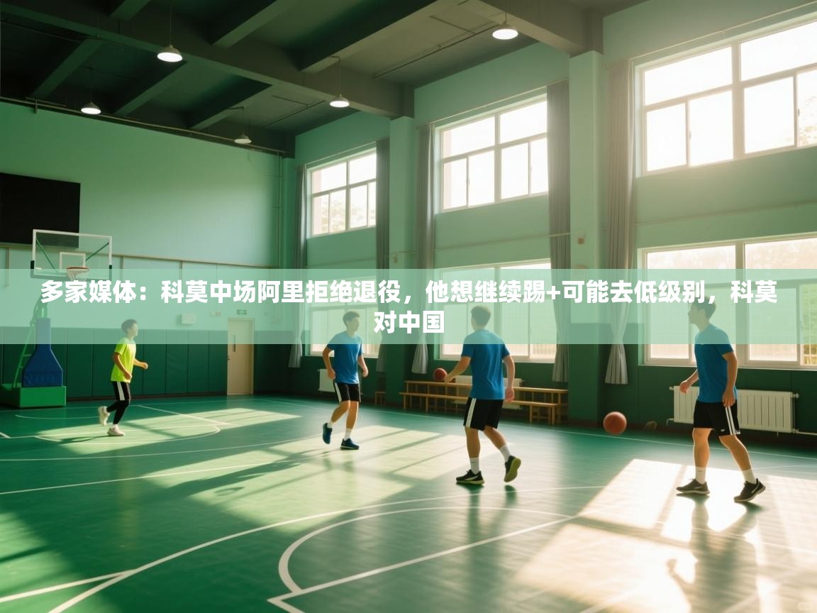 多家媒体：科莫中场阿里拒绝退役，他想继续踢+可能去低级别，科莫对中国