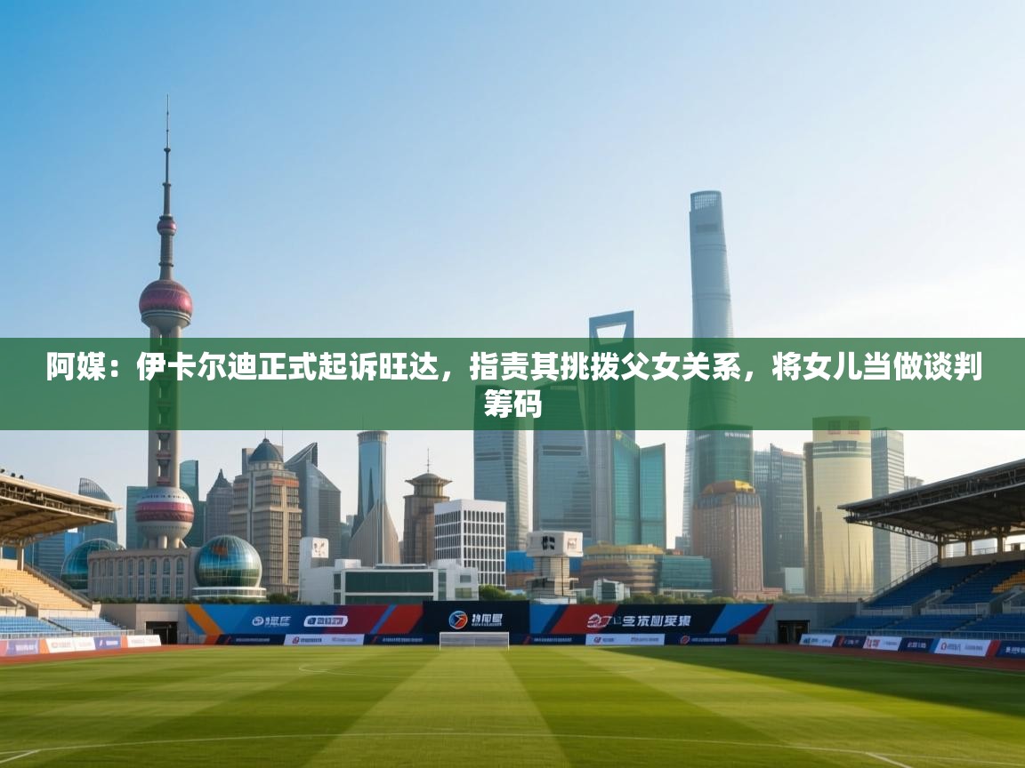 阿媒：伊卡尔迪正式起诉旺达，指责其挑拨父女关系，将女儿当做谈判筹码